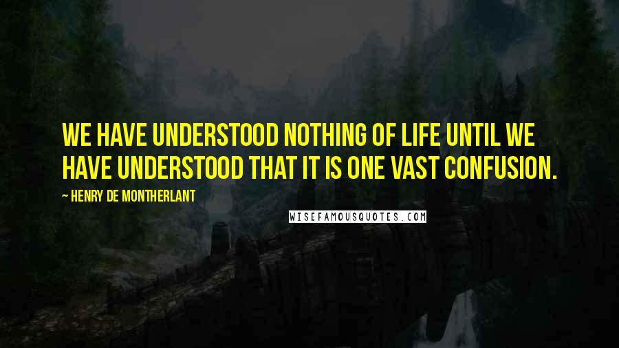 Henry De Montherlant Quotes: We have understood nothing of life until we have understood that it is one vast confusion.