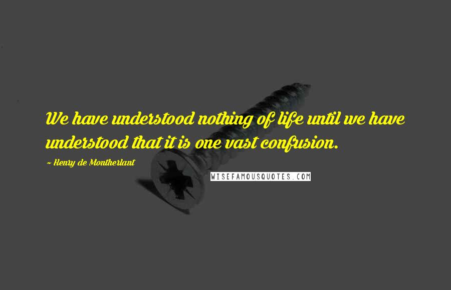 Henry De Montherlant Quotes: We have understood nothing of life until we have understood that it is one vast confusion.