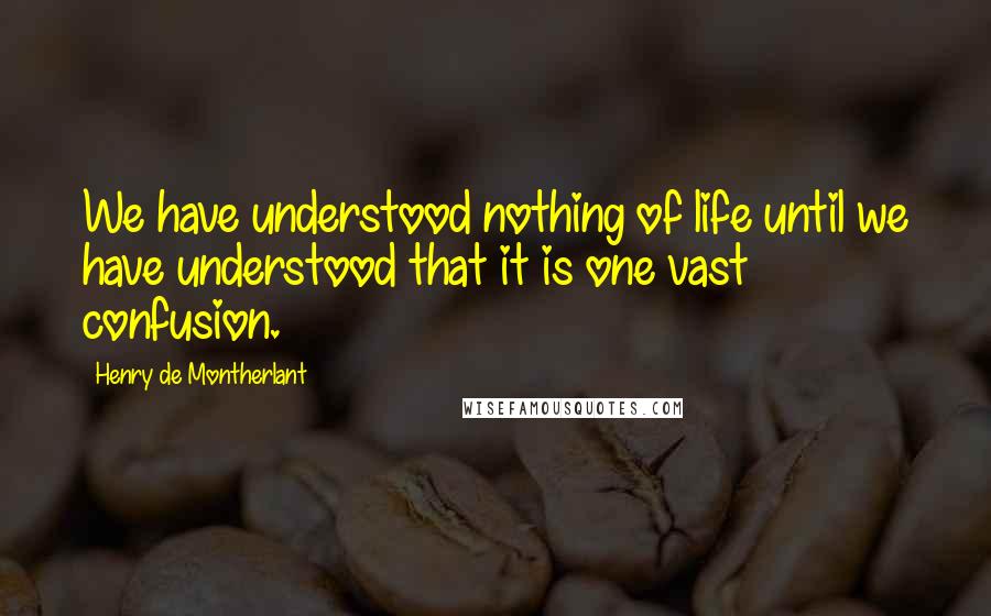 Henry De Montherlant Quotes: We have understood nothing of life until we have understood that it is one vast confusion.