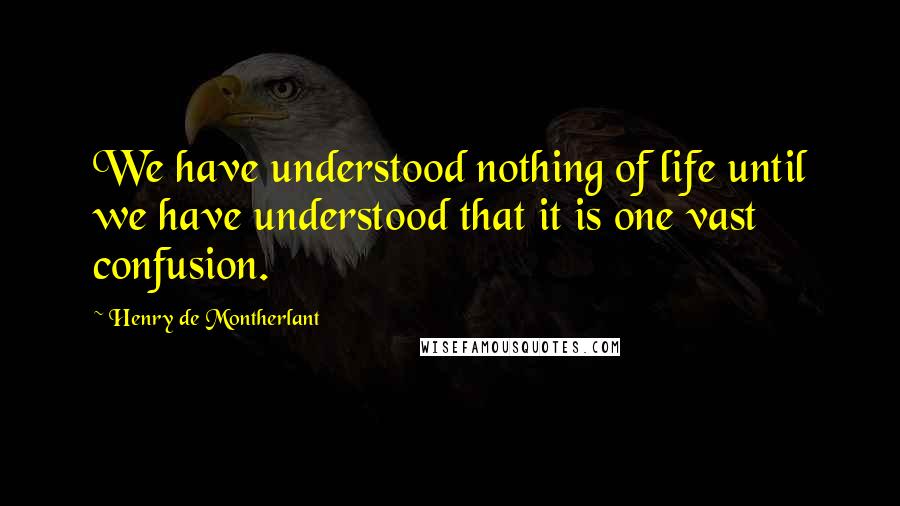 Henry De Montherlant Quotes: We have understood nothing of life until we have understood that it is one vast confusion.