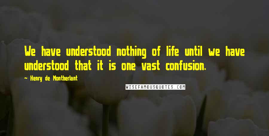 Henry De Montherlant Quotes: We have understood nothing of life until we have understood that it is one vast confusion.