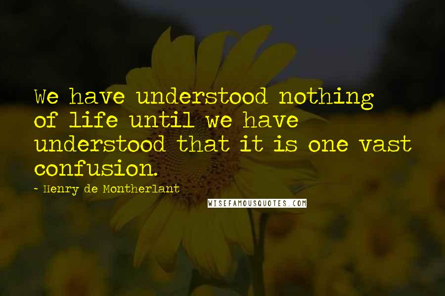 Henry De Montherlant Quotes: We have understood nothing of life until we have understood that it is one vast confusion.