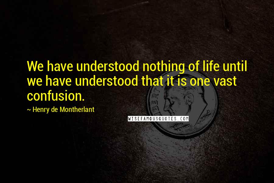 Henry De Montherlant Quotes: We have understood nothing of life until we have understood that it is one vast confusion.