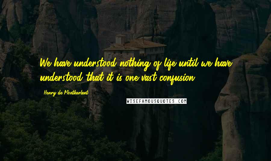Henry De Montherlant Quotes: We have understood nothing of life until we have understood that it is one vast confusion.