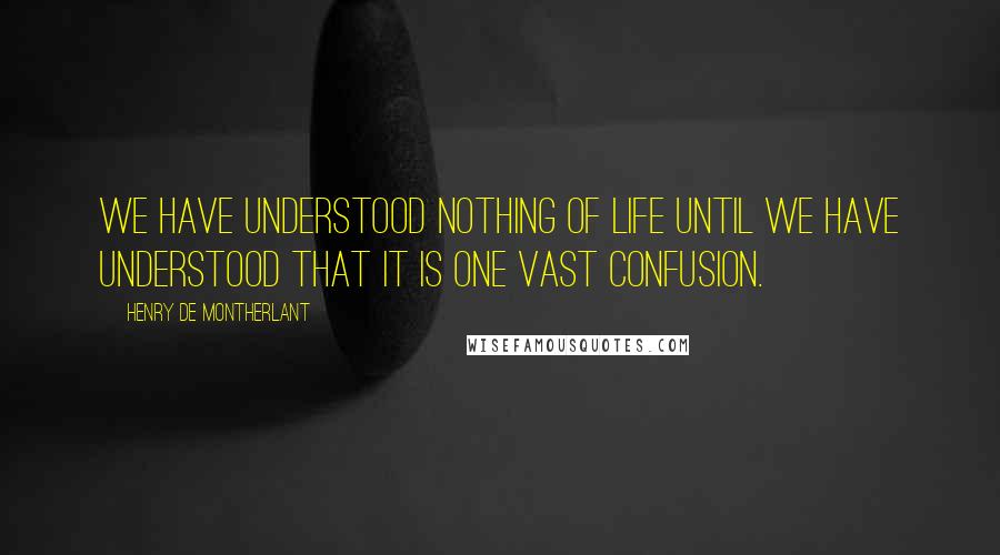 Henry De Montherlant Quotes: We have understood nothing of life until we have understood that it is one vast confusion.