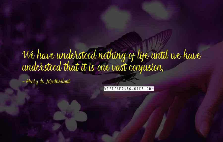 Henry De Montherlant Quotes: We have understood nothing of life until we have understood that it is one vast confusion.