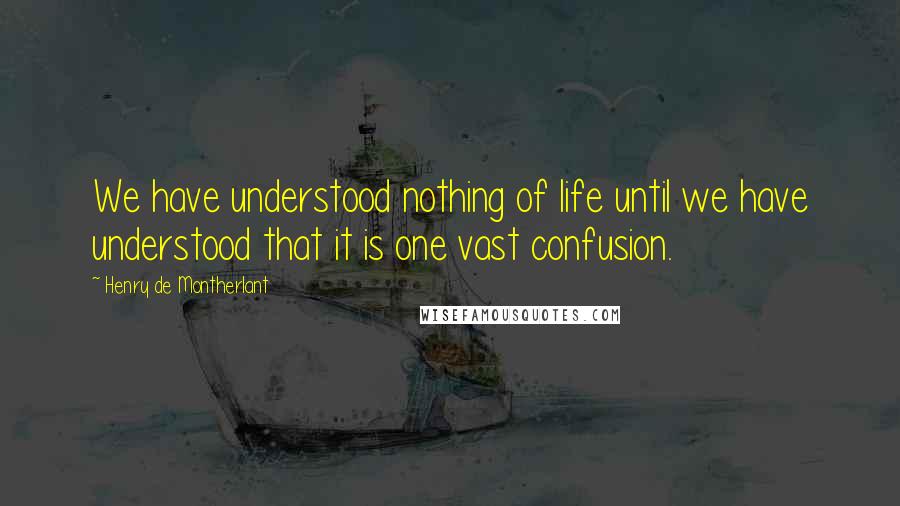 Henry De Montherlant Quotes: We have understood nothing of life until we have understood that it is one vast confusion.