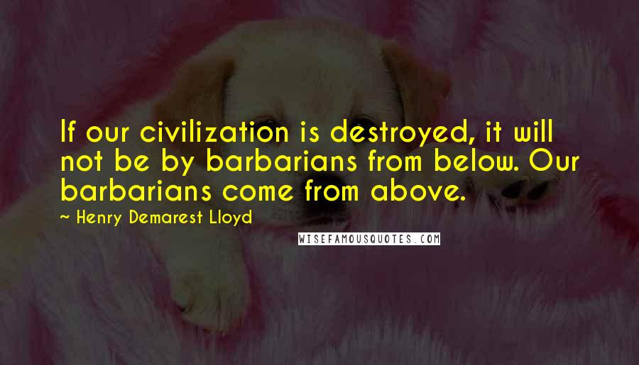 Henry Demarest Lloyd Quotes: If our civilization is destroyed, it will not be by barbarians from below. Our barbarians come from above.