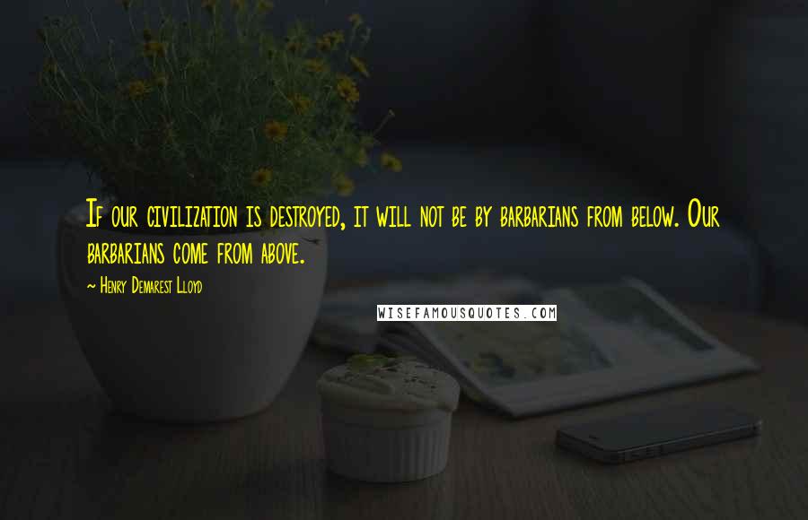Henry Demarest Lloyd Quotes: If our civilization is destroyed, it will not be by barbarians from below. Our barbarians come from above.