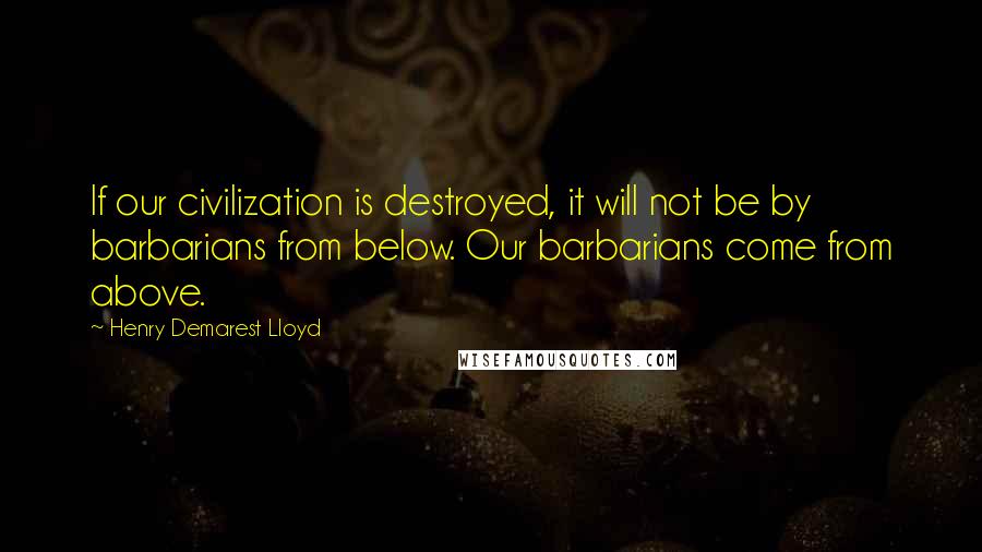 Henry Demarest Lloyd Quotes: If our civilization is destroyed, it will not be by barbarians from below. Our barbarians come from above.