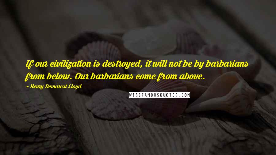 Henry Demarest Lloyd Quotes: If our civilization is destroyed, it will not be by barbarians from below. Our barbarians come from above.