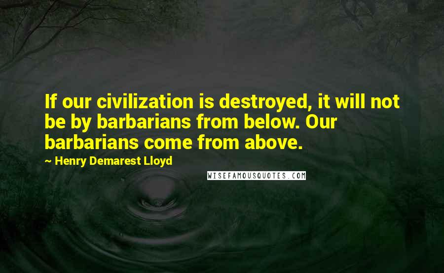 Henry Demarest Lloyd Quotes: If our civilization is destroyed, it will not be by barbarians from below. Our barbarians come from above.