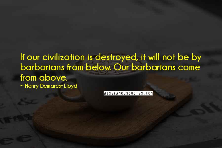 Henry Demarest Lloyd Quotes: If our civilization is destroyed, it will not be by barbarians from below. Our barbarians come from above.