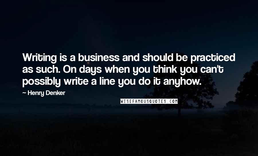 Henry Denker Quotes: Writing is a business and should be practiced as such. On days when you think you can't possibly write a line you do it anyhow.