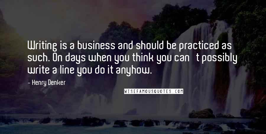 Henry Denker Quotes: Writing is a business and should be practiced as such. On days when you think you can't possibly write a line you do it anyhow.