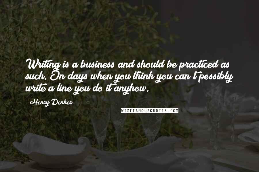 Henry Denker Quotes: Writing is a business and should be practiced as such. On days when you think you can't possibly write a line you do it anyhow.