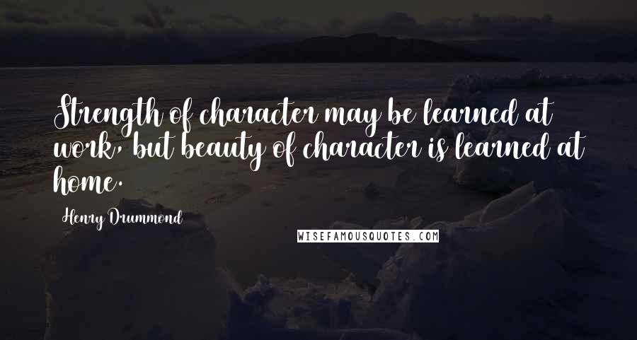 Henry Drummond Quotes: Strength of character may be learned at work, but beauty of character is learned at home.