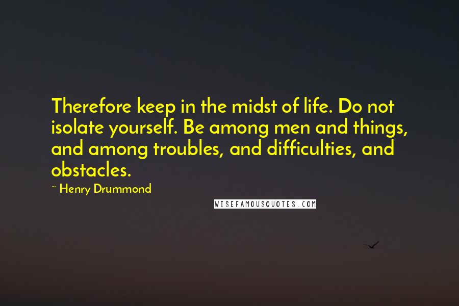 Henry Drummond Quotes: Therefore keep in the midst of life. Do not isolate yourself. Be among men and things, and among troubles, and difficulties, and obstacles.