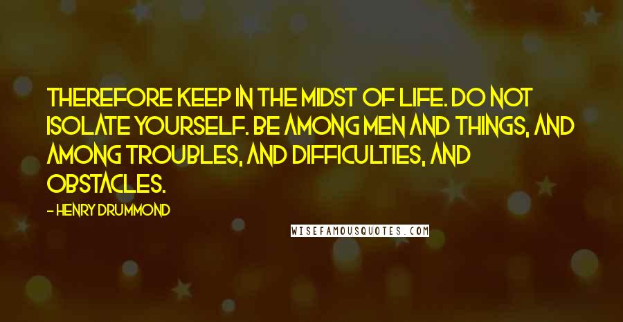 Henry Drummond Quotes: Therefore keep in the midst of life. Do not isolate yourself. Be among men and things, and among troubles, and difficulties, and obstacles.