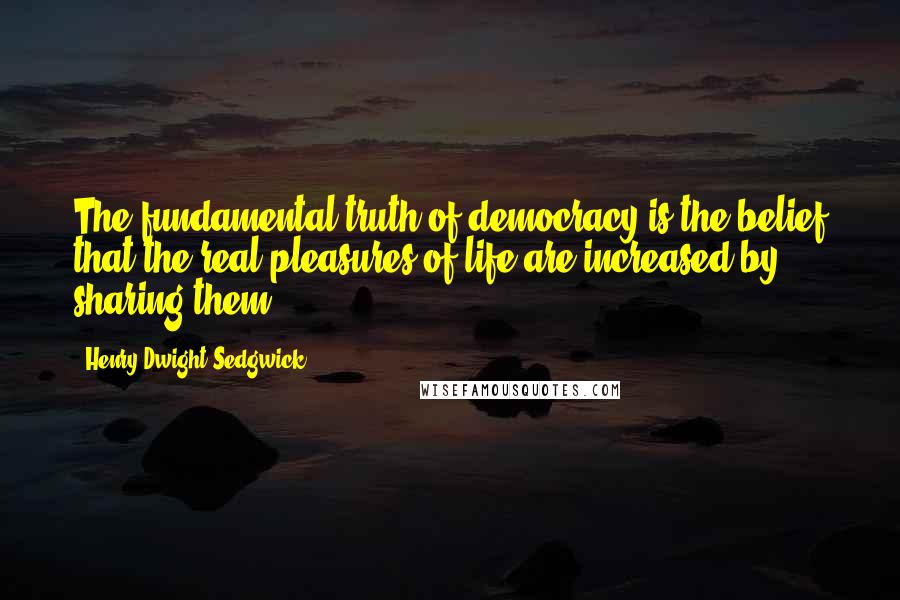 Henry Dwight Sedgwick Quotes: The fundamental truth of democracy is the belief that the real pleasures of life are increased by sharing them.