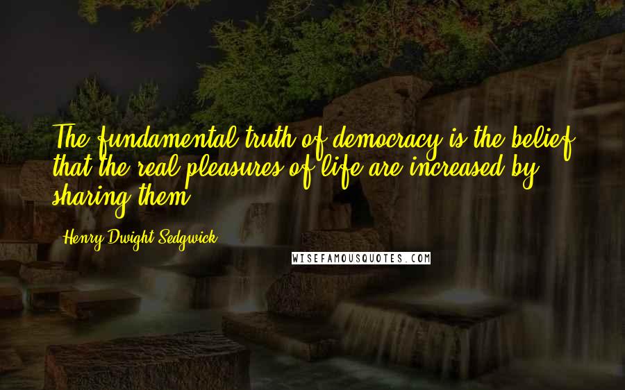 Henry Dwight Sedgwick Quotes: The fundamental truth of democracy is the belief that the real pleasures of life are increased by sharing them.