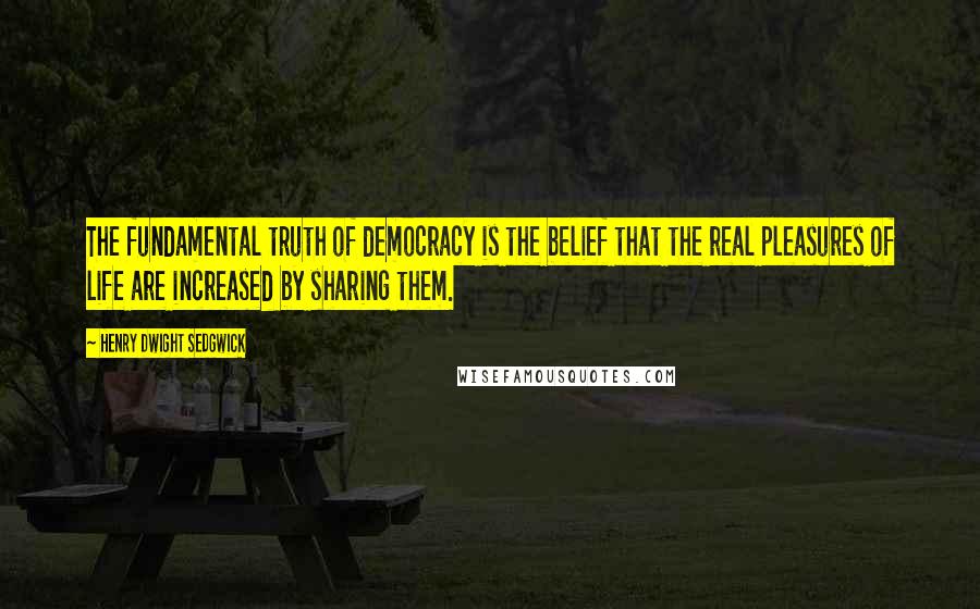 Henry Dwight Sedgwick Quotes: The fundamental truth of democracy is the belief that the real pleasures of life are increased by sharing them.