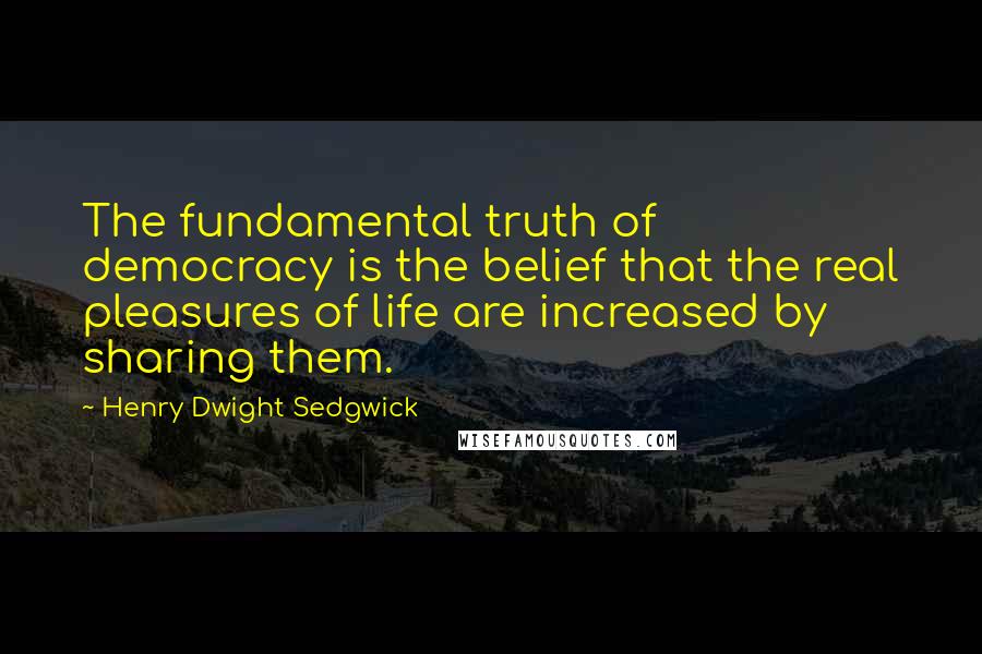 Henry Dwight Sedgwick Quotes: The fundamental truth of democracy is the belief that the real pleasures of life are increased by sharing them.