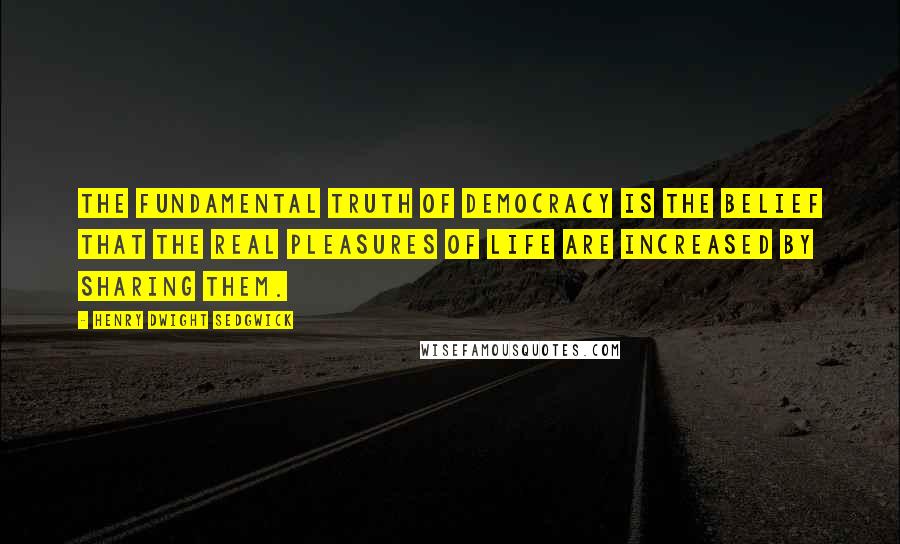 Henry Dwight Sedgwick Quotes: The fundamental truth of democracy is the belief that the real pleasures of life are increased by sharing them.