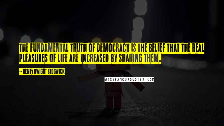 Henry Dwight Sedgwick Quotes: The fundamental truth of democracy is the belief that the real pleasures of life are increased by sharing them.