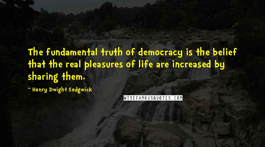 Henry Dwight Sedgwick Quotes: The fundamental truth of democracy is the belief that the real pleasures of life are increased by sharing them.