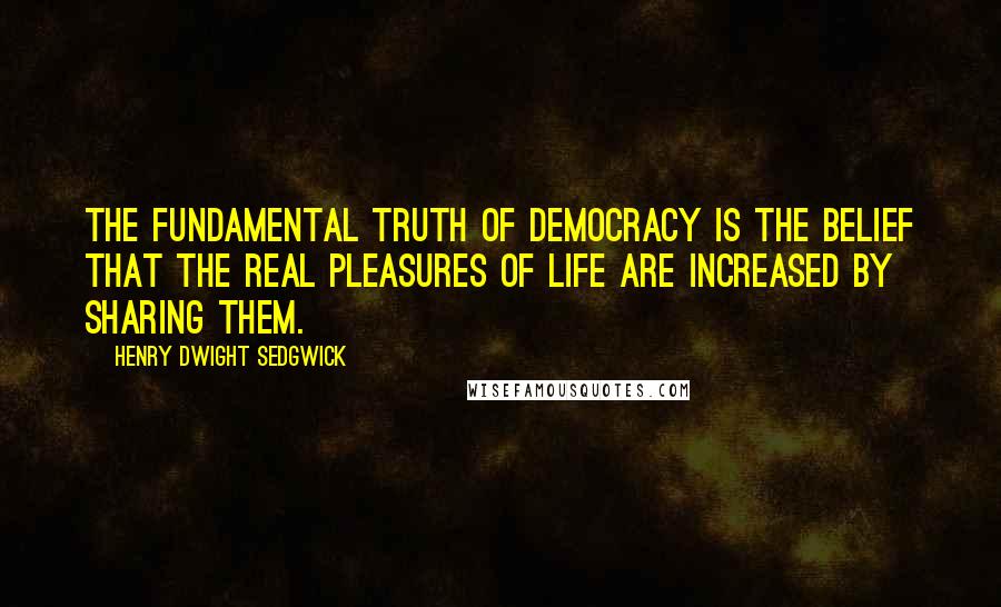 Henry Dwight Sedgwick Quotes: The fundamental truth of democracy is the belief that the real pleasures of life are increased by sharing them.
