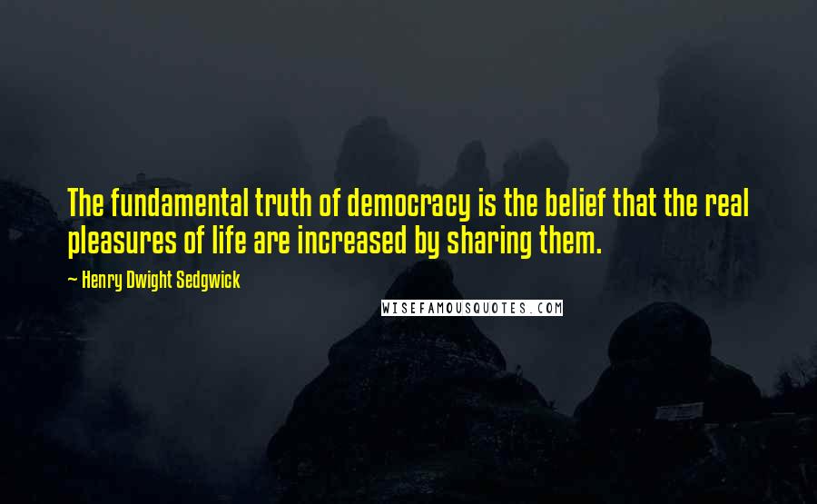 Henry Dwight Sedgwick Quotes: The fundamental truth of democracy is the belief that the real pleasures of life are increased by sharing them.