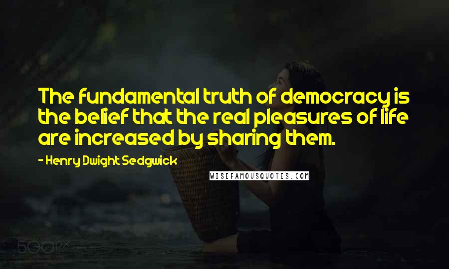 Henry Dwight Sedgwick Quotes: The fundamental truth of democracy is the belief that the real pleasures of life are increased by sharing them.