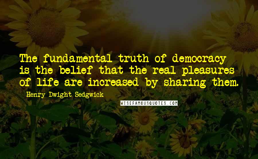 Henry Dwight Sedgwick Quotes: The fundamental truth of democracy is the belief that the real pleasures of life are increased by sharing them.