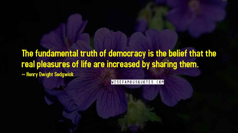 Henry Dwight Sedgwick Quotes: The fundamental truth of democracy is the belief that the real pleasures of life are increased by sharing them.