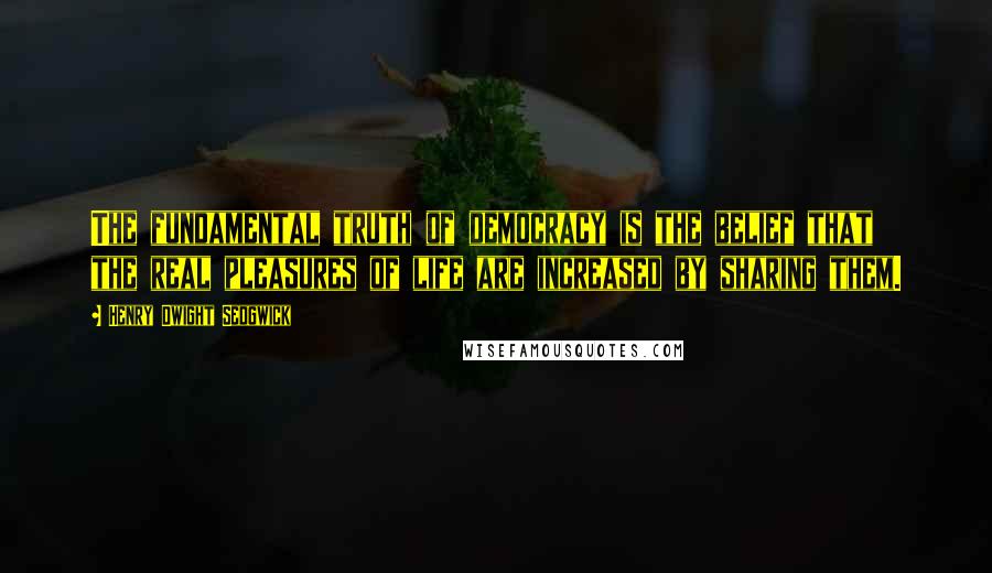 Henry Dwight Sedgwick Quotes: The fundamental truth of democracy is the belief that the real pleasures of life are increased by sharing them.