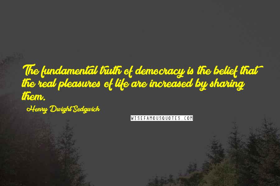 Henry Dwight Sedgwick Quotes: The fundamental truth of democracy is the belief that the real pleasures of life are increased by sharing them.