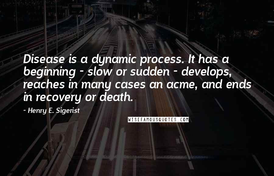 Henry E. Sigerist Quotes: Disease is a dynamic process. It has a beginning - slow or sudden - develops, reaches in many cases an acme, and ends in recovery or death.