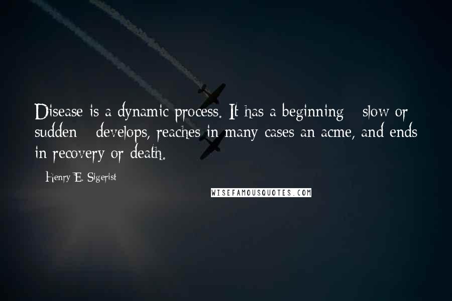 Henry E. Sigerist Quotes: Disease is a dynamic process. It has a beginning - slow or sudden - develops, reaches in many cases an acme, and ends in recovery or death.