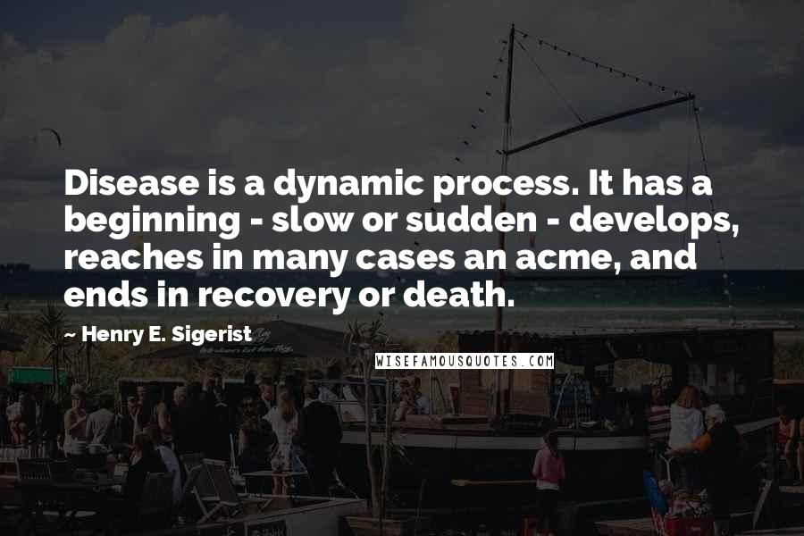 Henry E. Sigerist Quotes: Disease is a dynamic process. It has a beginning - slow or sudden - develops, reaches in many cases an acme, and ends in recovery or death.