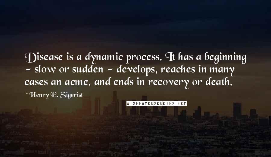 Henry E. Sigerist Quotes: Disease is a dynamic process. It has a beginning - slow or sudden - develops, reaches in many cases an acme, and ends in recovery or death.