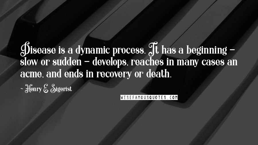 Henry E. Sigerist Quotes: Disease is a dynamic process. It has a beginning - slow or sudden - develops, reaches in many cases an acme, and ends in recovery or death.