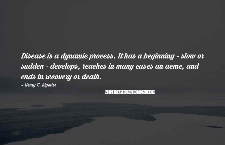 Henry E. Sigerist Quotes: Disease is a dynamic process. It has a beginning - slow or sudden - develops, reaches in many cases an acme, and ends in recovery or death.