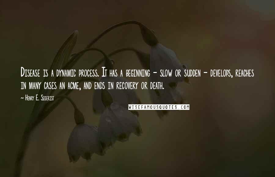 Henry E. Sigerist Quotes: Disease is a dynamic process. It has a beginning - slow or sudden - develops, reaches in many cases an acme, and ends in recovery or death.