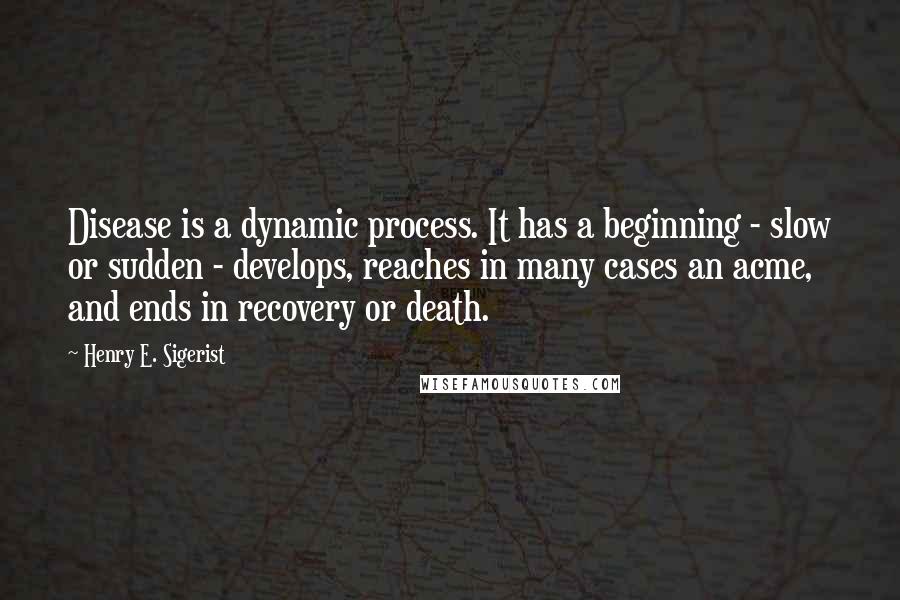 Henry E. Sigerist Quotes: Disease is a dynamic process. It has a beginning - slow or sudden - develops, reaches in many cases an acme, and ends in recovery or death.