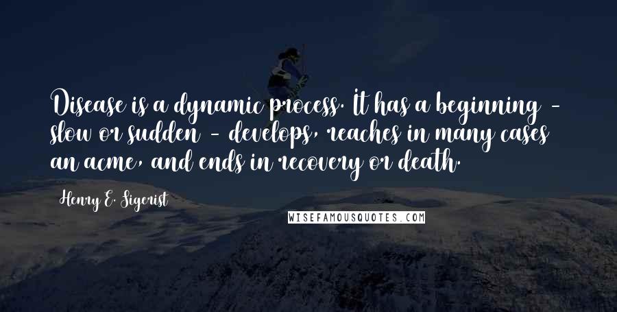 Henry E. Sigerist Quotes: Disease is a dynamic process. It has a beginning - slow or sudden - develops, reaches in many cases an acme, and ends in recovery or death.