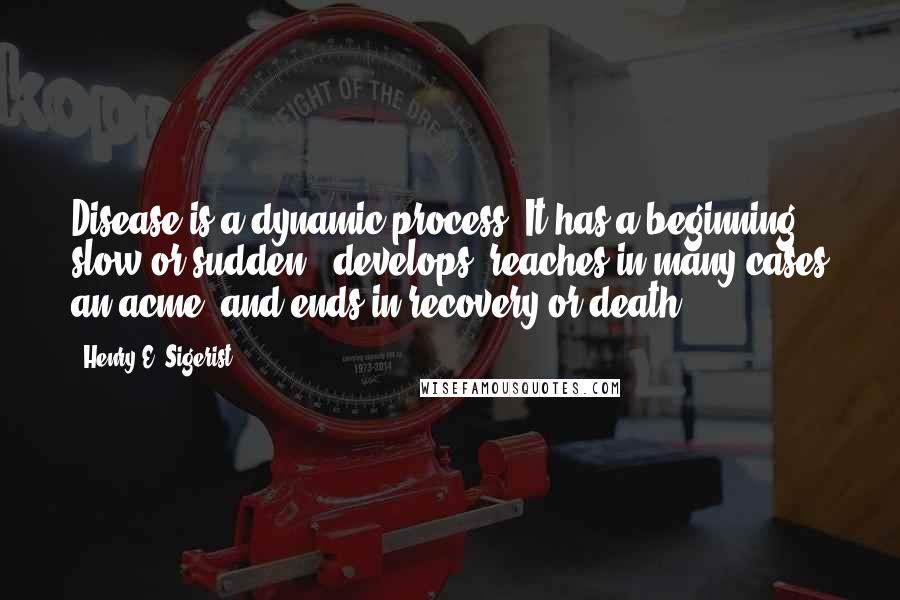 Henry E. Sigerist Quotes: Disease is a dynamic process. It has a beginning - slow or sudden - develops, reaches in many cases an acme, and ends in recovery or death.