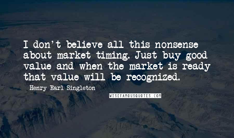 Henry Earl Singleton Quotes: I don't believe all this nonsense about market timing. Just buy good value and when the market is ready that value will be recognized.