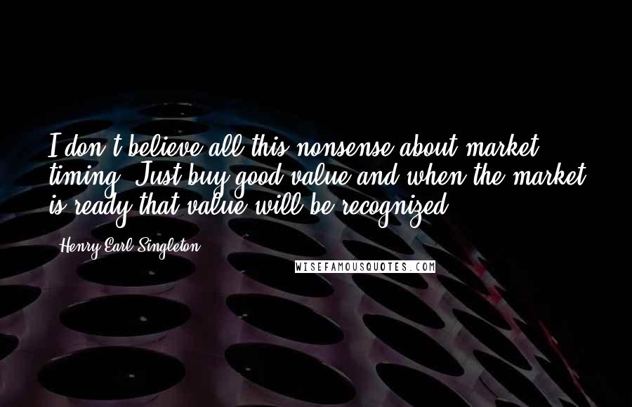 Henry Earl Singleton Quotes: I don't believe all this nonsense about market timing. Just buy good value and when the market is ready that value will be recognized.
