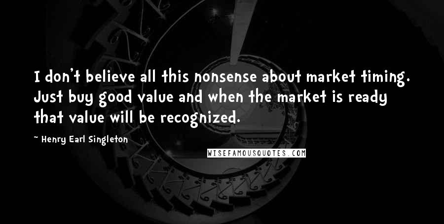 Henry Earl Singleton Quotes: I don't believe all this nonsense about market timing. Just buy good value and when the market is ready that value will be recognized.
